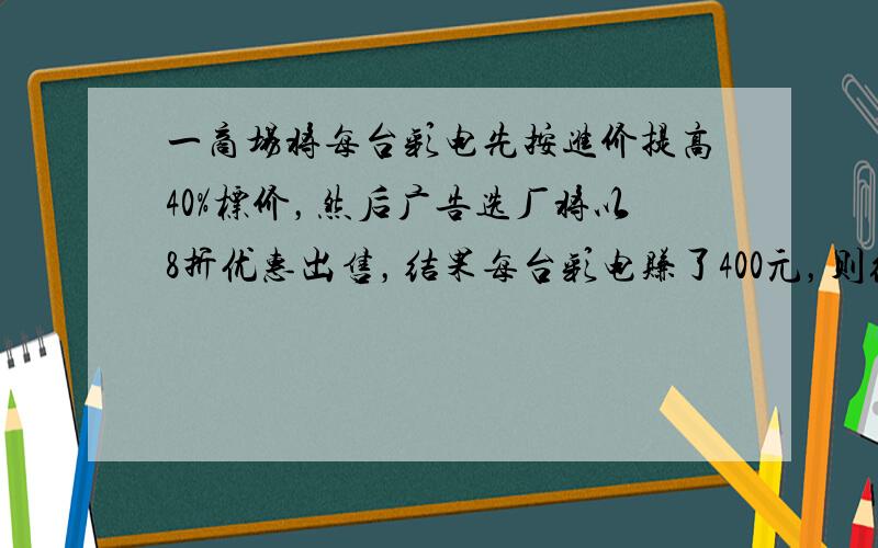 一商场将每台彩电先按进价提高40%标价，然后广告选厂将以8折优惠出售，结果每台彩电赚了400元，则经