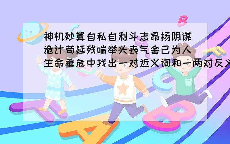 神机妙算自私自利斗志昂扬阴谋诡计苟延残喘举头丧气舍己为人生命垂危中找出一对近义词和一两对反义词