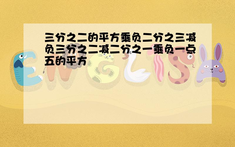 三分之二的平方乘负二分之三减负三分之二减二分之一乘负一点五的平方