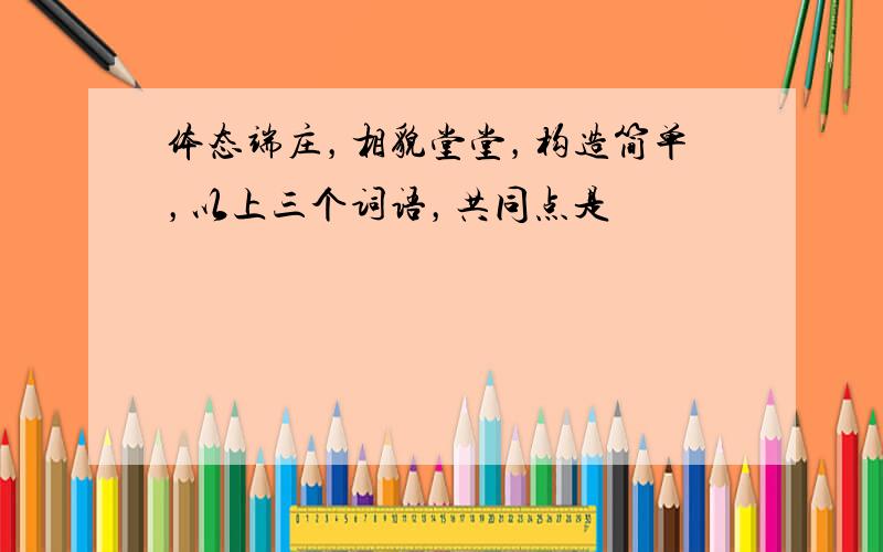 体态端庄，相貌堂堂，构造简单，以上三个词语，共同点是