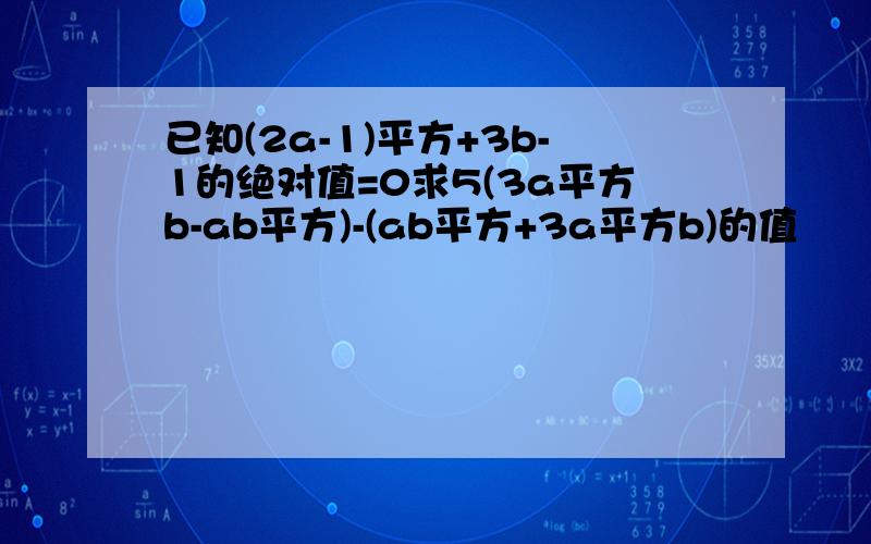 已知(2a-1)平方+3b-1的绝对值=0求5(3a平方b-ab平方)-(ab平方+3a平方b)的值