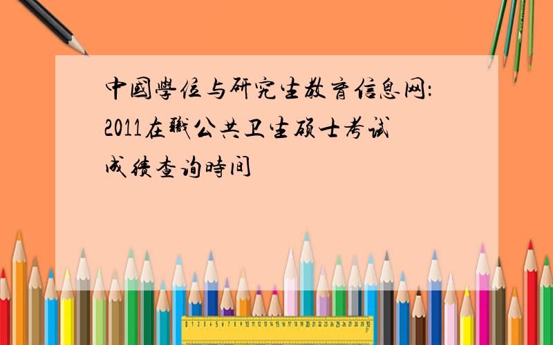 中国学位与研究生教育信息网：2011在职公共卫生硕士考试成绩查询时间