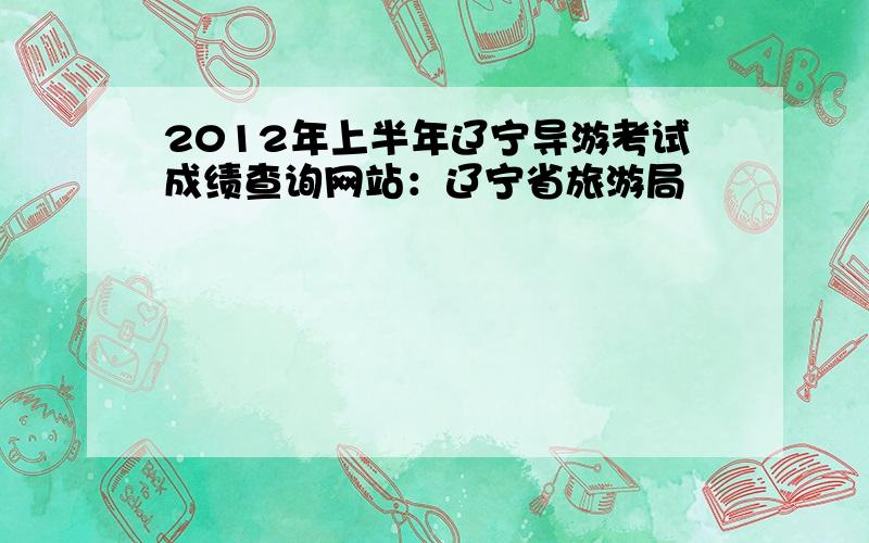 2012年上半年辽宁导游考试成绩查询网站：辽宁省旅游局