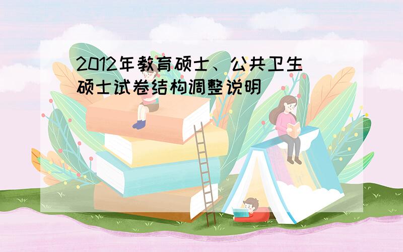 2012年教育硕士、公共卫生硕士试卷结构调整说明