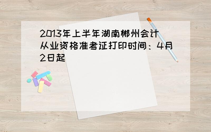 2013年上半年湖南郴州会计从业资格准考证打印时间：4月2日起