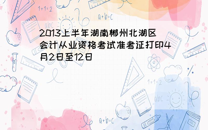 2013上半年湖南郴州北湖区会计从业资格考试准考证打印4月2日至12日