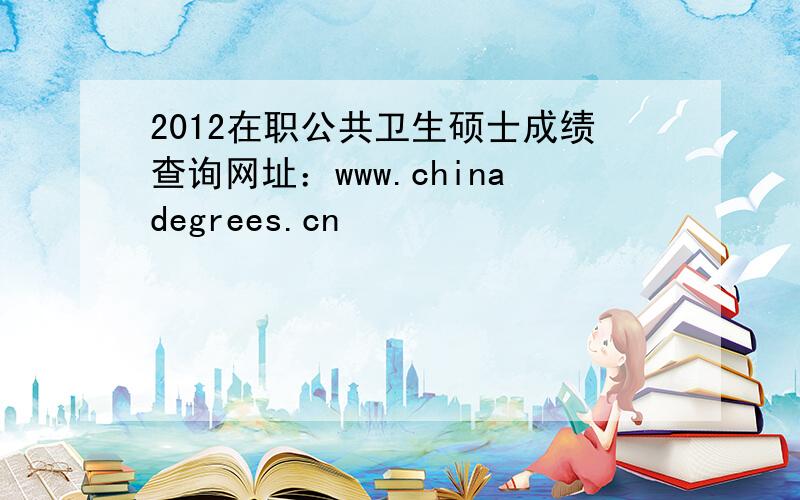 2012在职公共卫生硕士成绩查询网址：www.chinadegrees.cn