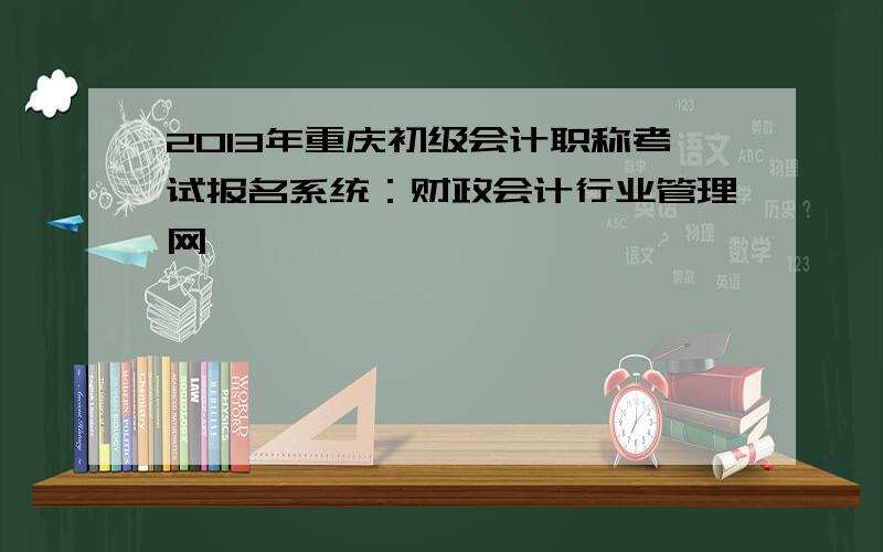 2013年重庆初级会计职称考试报名系统：财政会计行业管理网