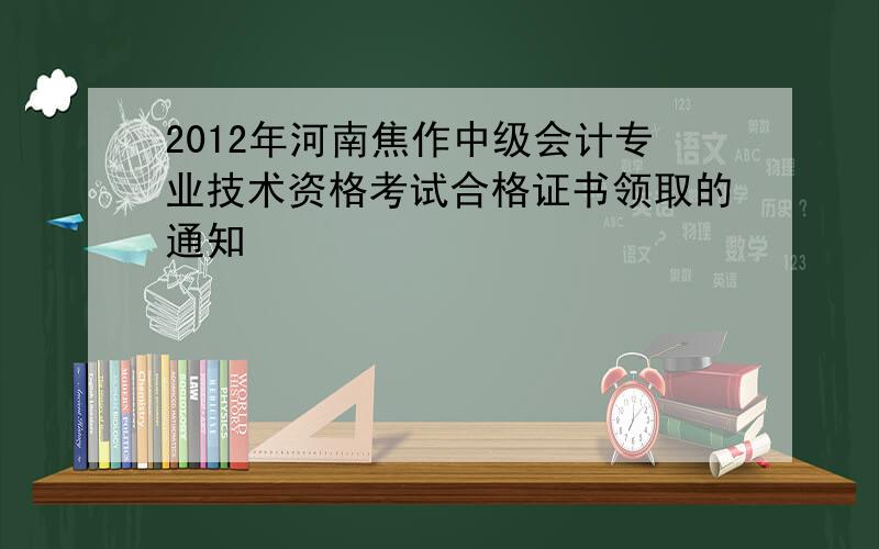 2012年河南焦作中级会计专业技术资格考试合格证书领取的通知