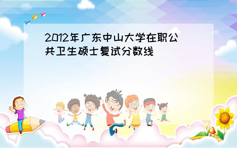 2012年广东中山大学在职公共卫生硕士复试分数线