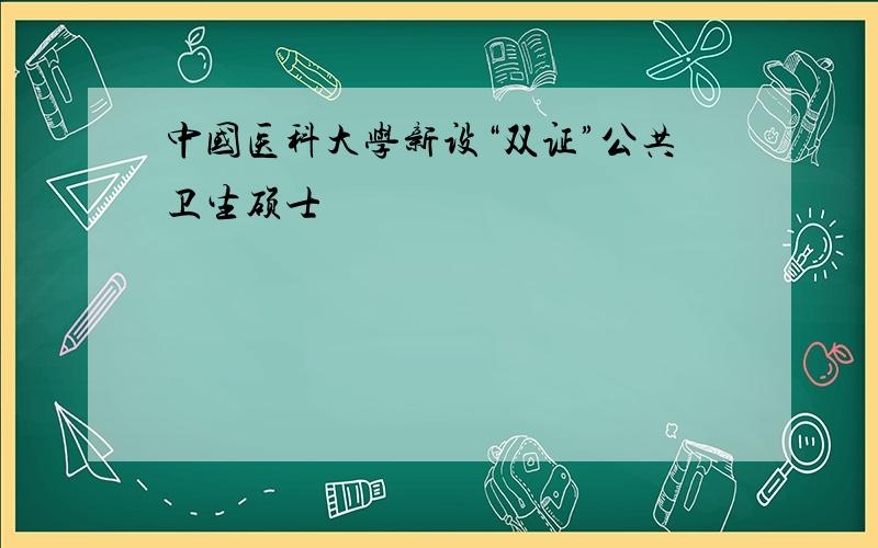 中国医科大学新设“双证”公共卫生硕士