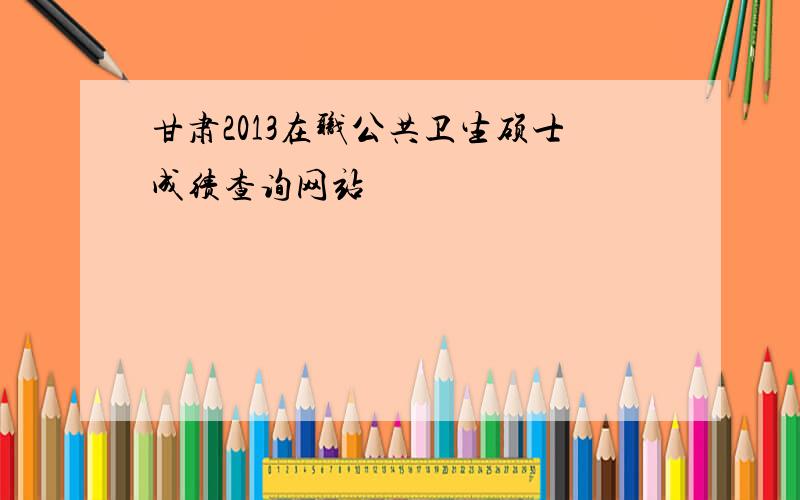 甘肃2013在职公共卫生硕士成绩查询网站