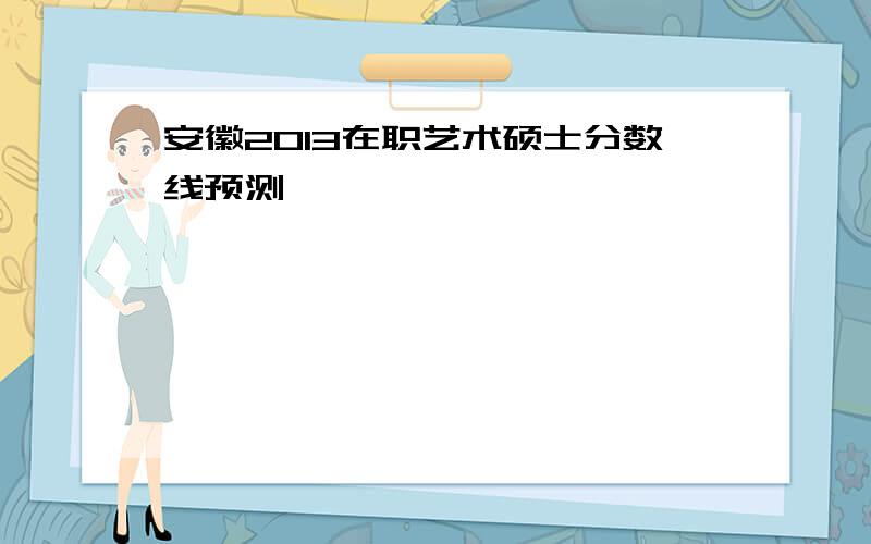 安徽2013在职艺术硕士分数线预测