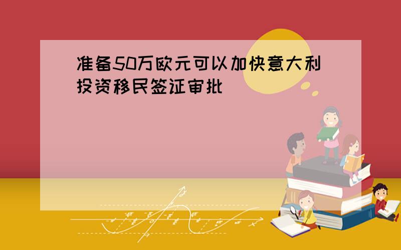 准备50万欧元可以加快意大利投资移民签证审批