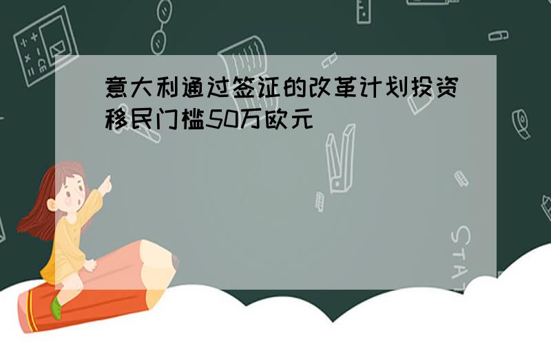 意大利通过签证的改革计划投资移民门槛50万欧元