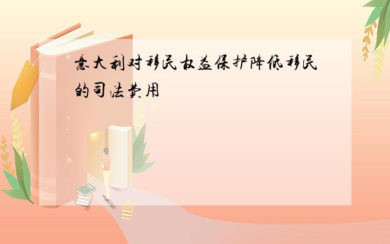 意大利对移民权益保护降低移民的司法费用