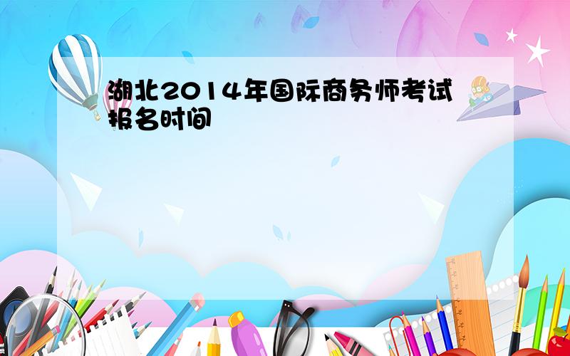 湖北2014年国际商务师考试报名时间