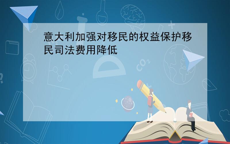 意大利加强对移民的权益保护移民司法费用降低