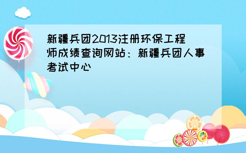 新疆兵团2013注册环保工程师成绩查询网站：新疆兵团人事考试中心