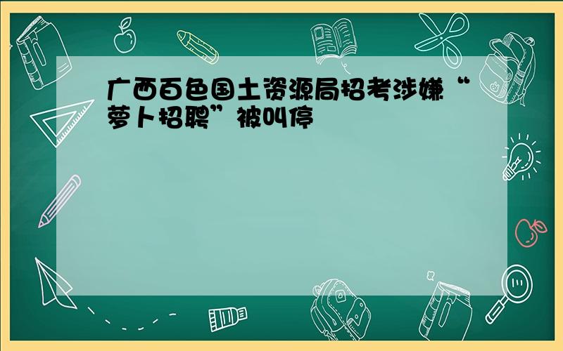 广西百色国土资源局招考涉嫌“萝卜招聘”被叫停