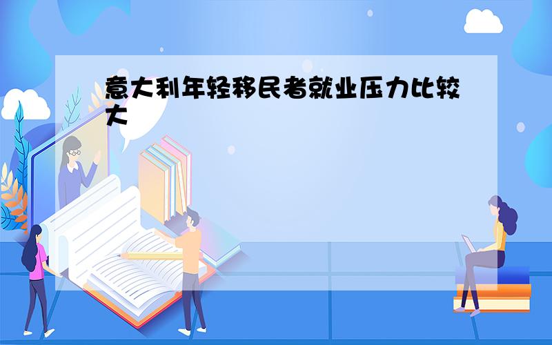 意大利年轻移民者就业压力比较大