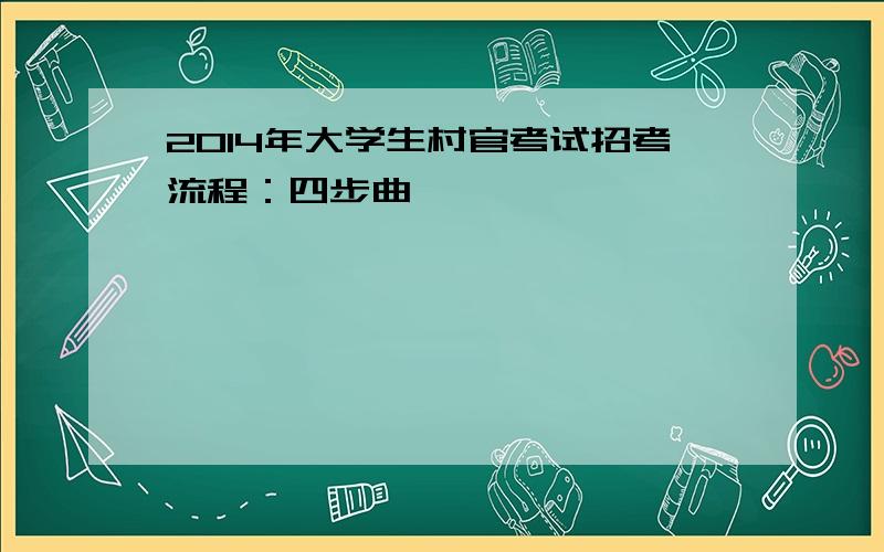 2014年大学生村官考试招考流程：四步曲