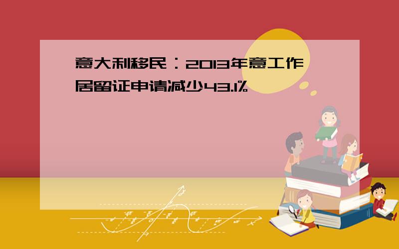 意大利移民：2013年意工作居留证申请减少43.1%