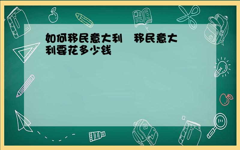 如何移民意大利   移民意大利要花多少钱