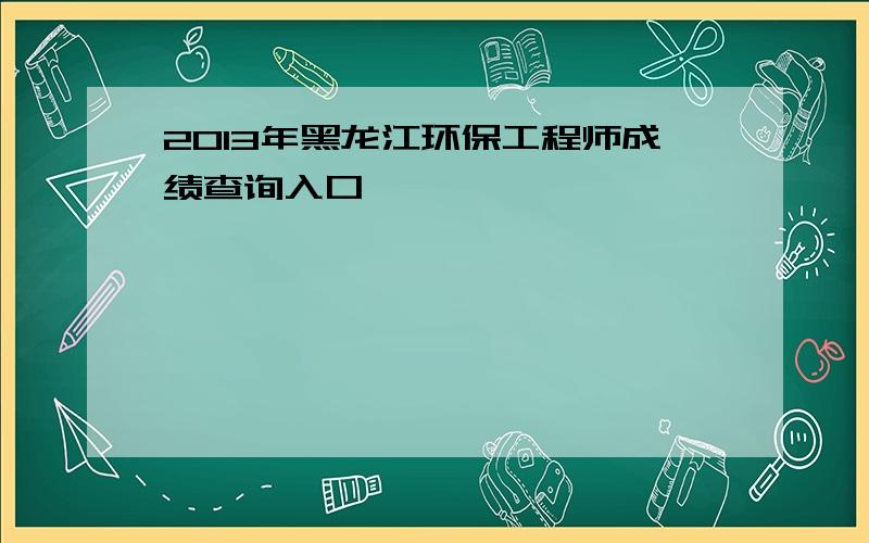 2013年黑龙江环保工程师成绩查询入口