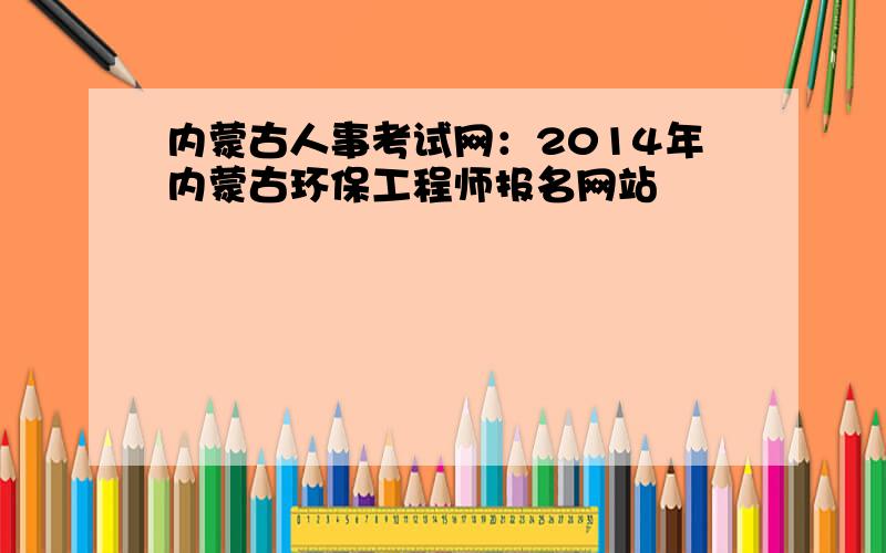 内蒙古人事考试网：2014年内蒙古环保工程师报名网站