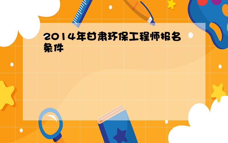 2014年甘肃环保工程师报名条件