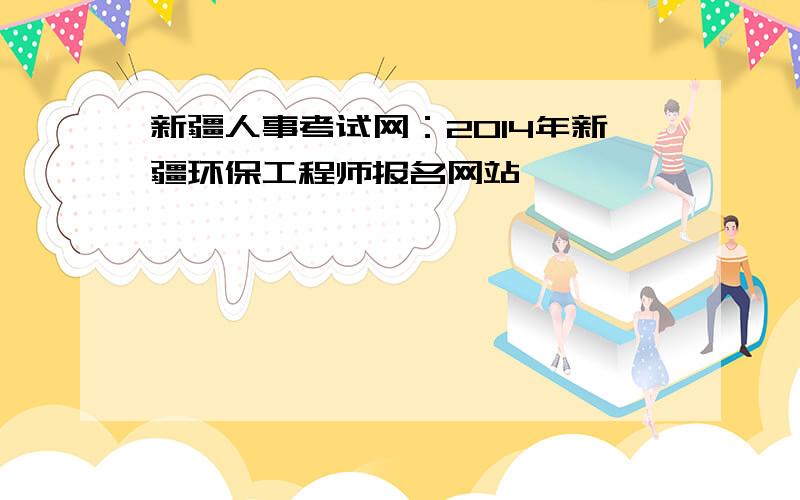 新疆人事考试网：2014年新疆环保工程师报名网站