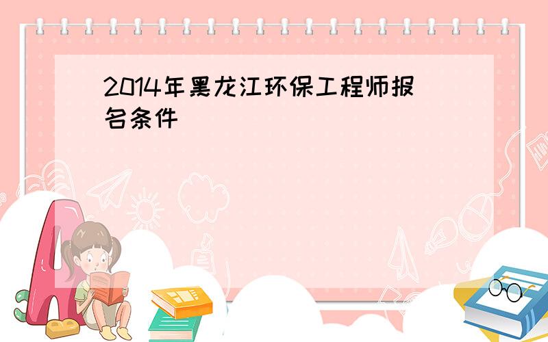 2014年黑龙江环保工程师报名条件