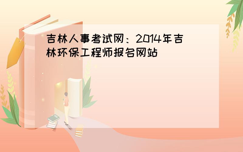 吉林人事考试网：2014年吉林环保工程师报名网站