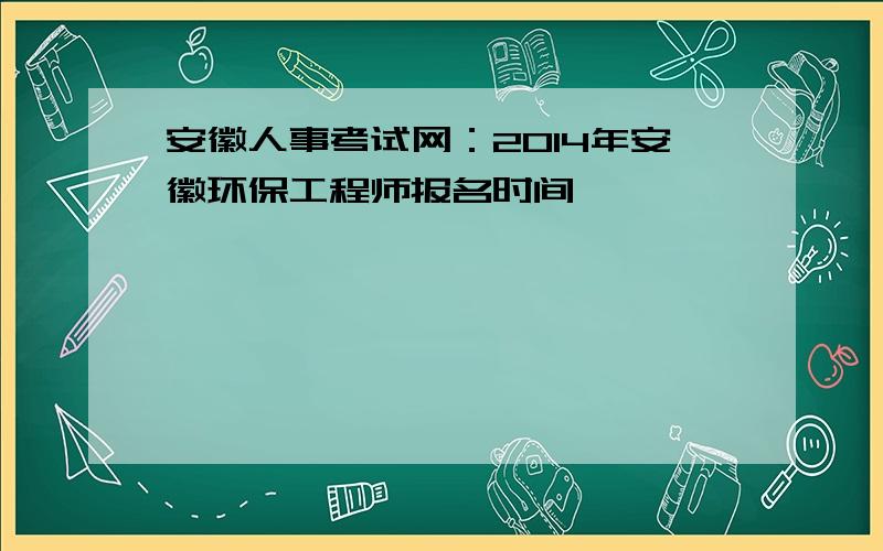 安徽人事考试网：2014年安徽环保工程师报名时间