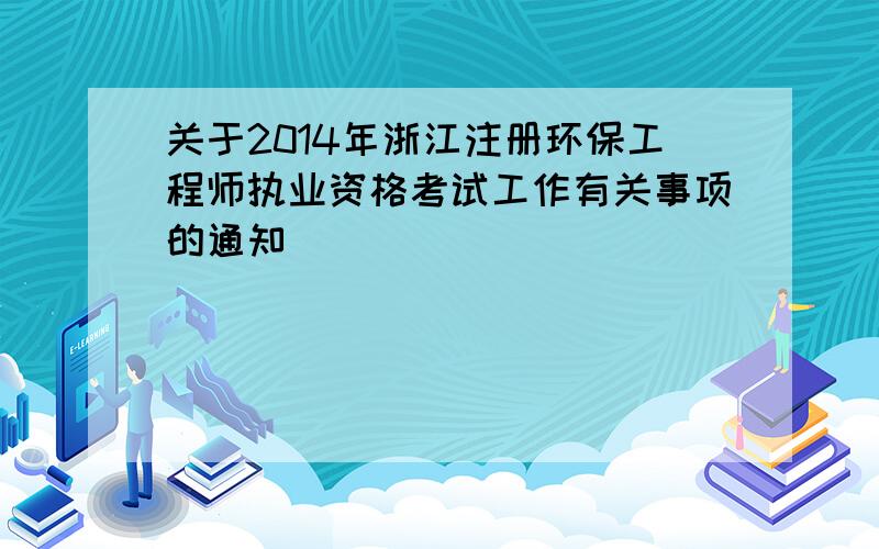 关于2014年浙江注册环保工程师执业资格考试工作有关事项的通知