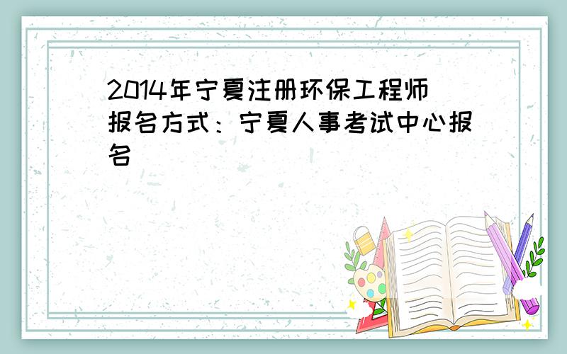 2014年宁夏注册环保工程师报名方式：宁夏人事考试中心报名