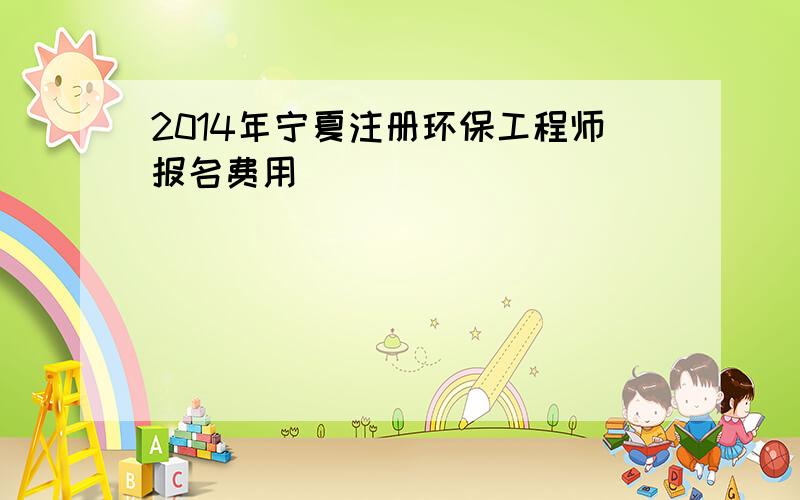 2014年宁夏注册环保工程师报名费用