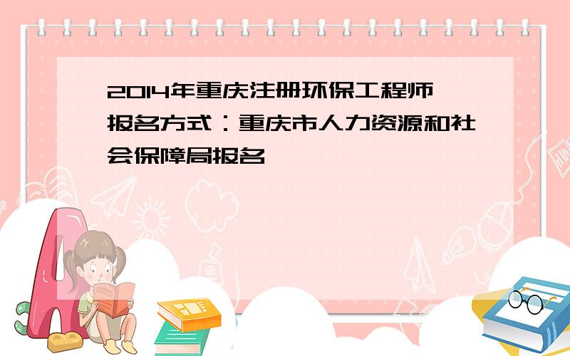 2014年重庆注册环保工程师报名方式：重庆市人力资源和社会保障局报名