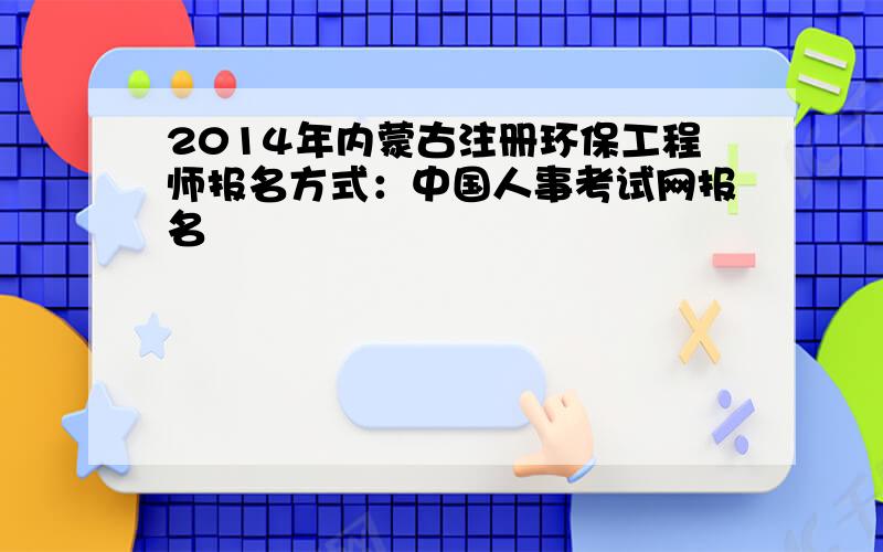 2014年内蒙古注册环保工程师报名方式：中国人事考试网报名