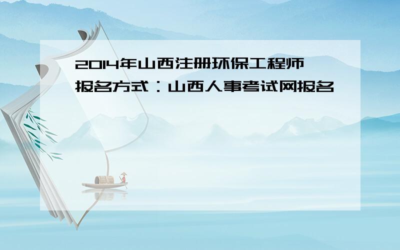 2014年山西注册环保工程师报名方式：山西人事考试网报名