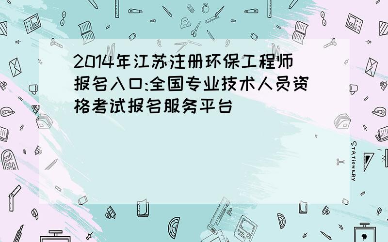 2014年江苏注册环保工程师报名入口:全国专业技术人员资格考试报名服务平台