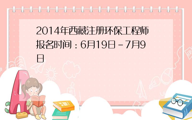 2014年西藏注册环保工程师报名时间：6月19日-7月9日