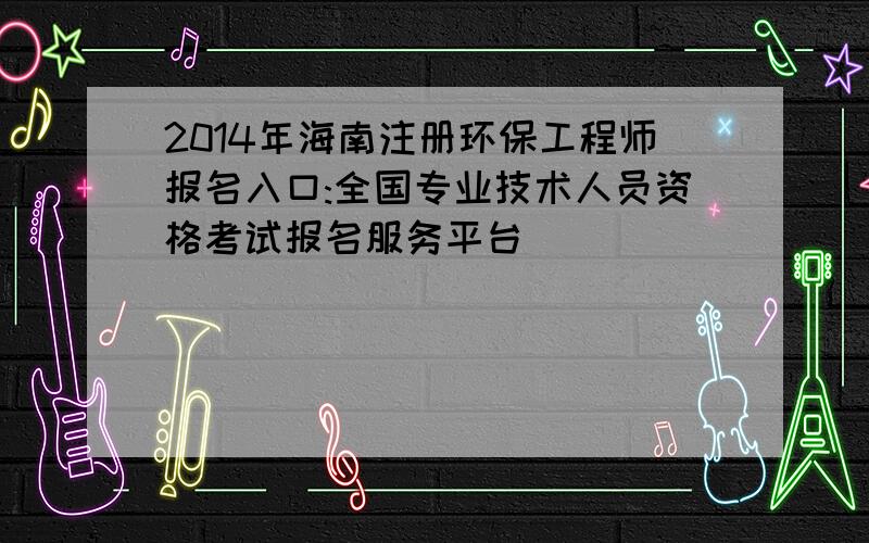 2014年海南注册环保工程师报名入口:全国专业技术人员资格考试报名服务平台