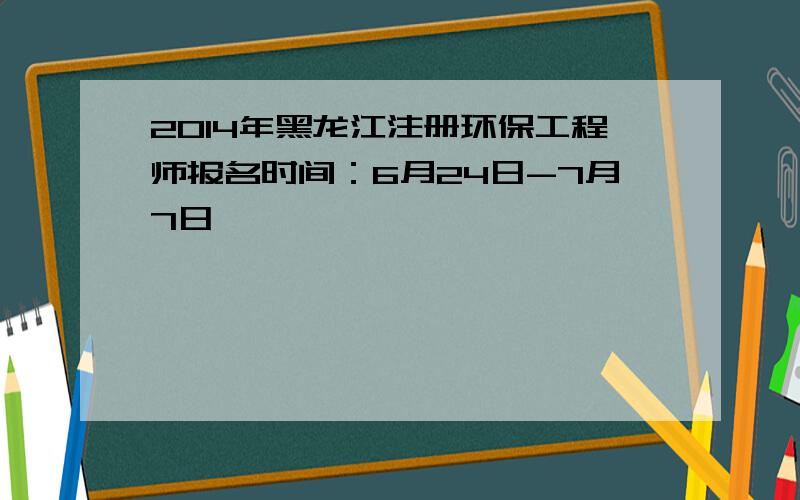 2014年黑龙江注册环保工程师报名时间：6月24日-7月7日