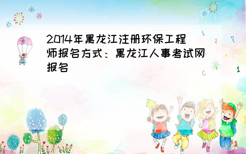 2014年黑龙江注册环保工程师报名方式：黑龙江人事考试网报名