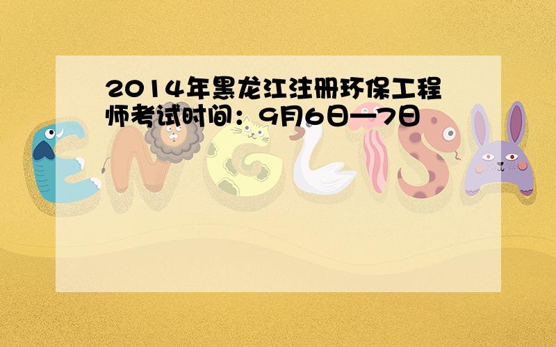 2014年黑龙江注册环保工程师考试时间：9月6日—7日