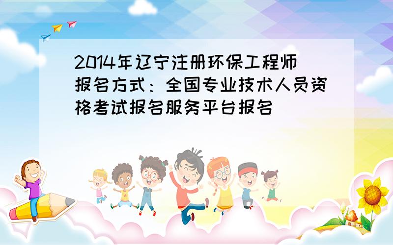 2014年辽宁注册环保工程师报名方式：全国专业技术人员资格考试报名服务平台报名