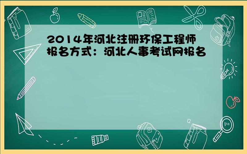 2014年河北注册环保工程师报名方式：河北人事考试网报名