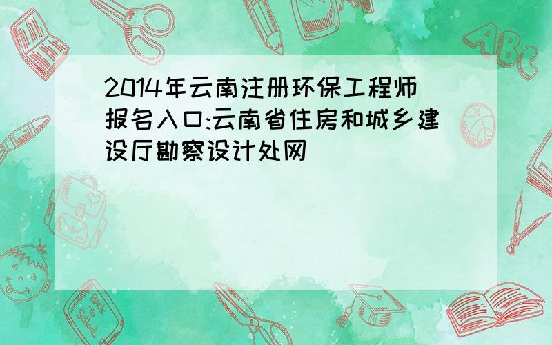 2014年云南注册环保工程师报名入口:云南省住房和城乡建设厅勘察设计处网